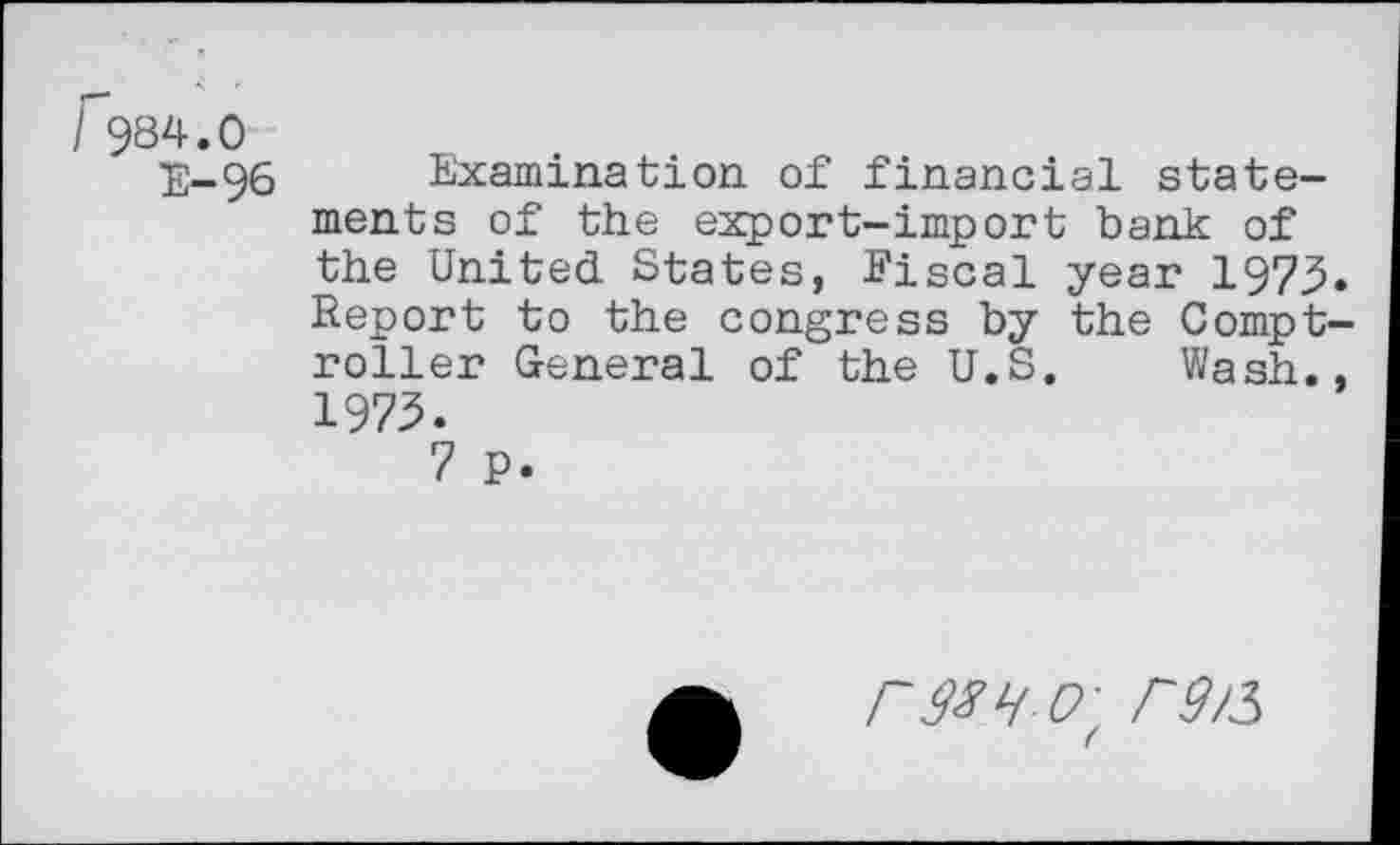 ﻿r984.0
E-96 Examination of financial statements of the export-import bank of the United States, Fiscal year 1973* Report to the congress by the Comptroller General of the U.S. Wash., 1973.
7 P.
